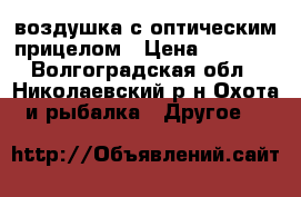 воздушка с оптическим прицелом › Цена ­ 4 500 - Волгоградская обл., Николаевский р-н Охота и рыбалка » Другое   